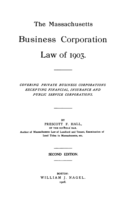 handle is hein.beal/mabuscorp0001 and id is 1 raw text is: The Massachusetts

Business Corporation
Law of 19o3.
COVERING PRIVATE BUSINESS CORPORATIONS
EXCEPTING FINAACIAL, INSURANCE AND
PUBLIC SER VICE CORPORATIONS.
BY
PRESCOTT F. HALL,
OF THE SUF OLK BAR.
Author of Massachusetts Law of Landlord and Tenant, Examination of
Land Titles in Massachusetts, etc.

SECOND EDITION.
BOSTON:
WILLIAM J. NAGEL.
1908.


