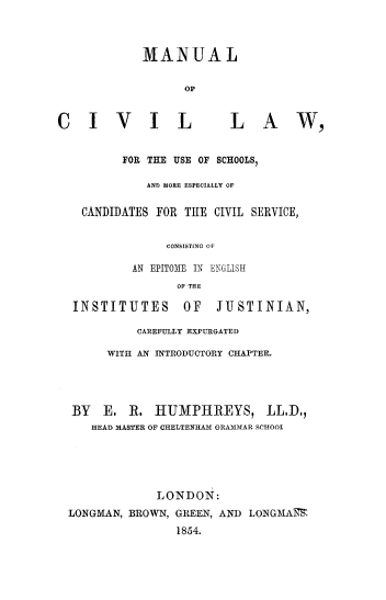handle is hein.beal/macivlus0001 and id is 1 raw text is: 



            MANUAL


                  OP


CIVIL                   LAW,


         FOR THE USE OF SCHOOLS,

             AND MORE ESPECIALLY OF

   CANDIDATES FOR THE CIVIL SERVICE,


               CONSISTING OF

           AN EPITOME IN ENGLISH
                 OF THE

  INSTITUTES      OF   JUSTINIAN,

           CAREFULLY EXPURGATED

       WITH AN INTRODUCTORY CHAPTER.




  BY  E.  R.  HUMPHREYS, LL.D,
     HEAD MASTER OF CHELTENHAM GRAMLMAR SCHOOL





              LONDON:
 LONGMAN, BROWN, GREEN, AND LONGMAITS
                 1854.



