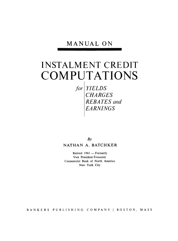handle is hein.beal/mainsta0001 and id is 1 raw text is: 






        MANUAL ON



INSTALMENT CREDIT

COMPUTATIONS

          for YIELDS
              CHARGES
              REBATES and
              EARNINGS





              By
       NATHAN A. BATCHKER
          Retired 1961 - Formerly
          Vice President-Treasurer
       Commercial Bank of North America
            New York City


BANKERS PUBLISHING COMPANY I BOSTON, MASS



