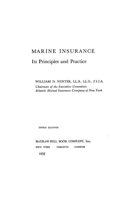 handle is hein.beal/mainsurapp0001 and id is 1 raw text is: MARINE INSURANCE
Its Principles and Practice
WILLIAM D. WINTER, LL.B., LL.D., F.I.I.A.
Chairman of the Executive Committee
Atlantic Mutual Insurance Company of New York
THIRD EDITION
McGRAW-HILL BOOK COMPANY, INC.
NEW YORK    TORONTO   LONDON

1952


