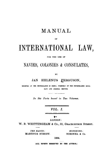 handle is hein.beal/mainterlw0001 and id is 1 raw text is: 










             MANUAL


                     OF



INTERNATIONAL LAW,


                 FOR THE USE OF


   NAVIES, COLONIES & CONSULATES,


                      BY

        JAN  HELENUS     FERGUSON,

  MINISTER OF THE  ETHEIRLANDS N CHIA; YORKERLY OP THR NgTHRILANDS ROYAL
               NAVY AND V'OLONMAJ. SERVICE.



         In Six Parts bound in Two Volumes.



                   VOL. I.



                   LONDON:
W. B. WHITTINGHAM & Co., 91, GRACECHURCH STREET.


   THE HAGUE:
MARTINUS NYHOFF.


  HONGKONG:
NORONHA & Co.


1884.


(ALL WRIGTS RESERVED BY THE AUTHOR.)


