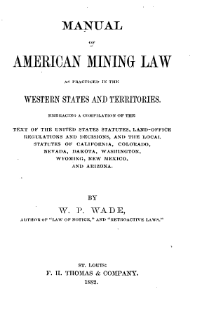 handle is hein.beal/mamlp0001 and id is 1 raw text is: MANUAL
OF
AMERICAN MINING LAW
AS I RACTICEI, IN TIlE
WESTERN STATES AND TERRITORIES.
EMBlACING A COMPILATION OF THE
TEXT OF THE UNITED STATES STATUTES, LAND-OFFICE
REGULATIONS AND DECISIONS, AND TIlE LOCAL
STATUTES OF CALIFORNIA, COLORADO.
NEVADA, DAKOTA, WASII1NGTON,
WYOMING, NEW MEXICO,
AND ARIZONA.
BY
W\. P. VrADE,
AUjTItOR OF LAW OF NOTICE, AND IRETROACT VE LAWS.

ST. LOUIS:
F. 11. TI,AS & COMPANY.
1882.


