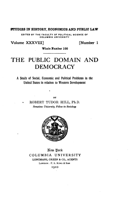 handle is hein.beal/mamo0001 and id is 1 raw text is: 






STUDIES IN HISTORY, ECONOMICS AND  PUBLIC LAW
      EDITED BY THE FACULTY OF POLITICAL SCIENCE OF
               COLUMBIA UNIVERSITY
Volume  XXXVIII]                    [Number  1
                 Whole Number 100


THE PUBLIC DOMAIN AND

             DEMOCRACY


   A Study of Social, Economic and Political Problems in the
       United States in relation to Western Development



                      BY
          ROBERT   TUDOR  HILL, Ph.D.
            Sometime University Fellow in Sociology











                   New  V)ork
          COLUMBIA UNIVERSITY
            LONGMANS, GREEN & CO., AGENTS
               LONDON: P. S. KING & SoN
                      1910


