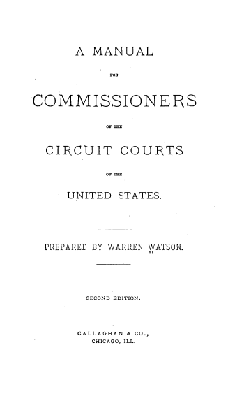 handle is hein.beal/mancccus0001 and id is 1 raw text is: 




      A  MANUAL




COMMISSIONERS




  CIRCUIT COURTS

           OF TlIM

     UNITED STATES.




  PREPARED BY WARREN WATSON.




        SECOND EDITION.



      CALLAGHAN & CO.,
        CHICAGO, ILL.


