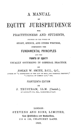 handle is hein.beal/manejps0001 and id is 1 raw text is: A MANUAL
OF
EQUITY JURISPRUDENCE
FOR
PRACTITIONERS AND STUDENTS,
FOUNDED ON THE WORKS OF
STORY, SPENCE, AND OTHER WRITERS,
COMPRISING THE
FUNDAMENTAL PRINCIPLES
AND THE
POINTS OF EQUITY
USUALLY OCCURRING IN GENERAL PRACTICE.
BY
JOSIAH W. SMITH, B.O.L., Q.C.,
AUTHOR OF A COMPENDIUM OF THE LAW OF REAL AND PERSONAL PROPERTY,
A MANUAL OF COMMON LAW, ETC.
FOURTEENTH EDITION
BY
J. TRUSTRAM, LL.M. (Cantab.),
OF LINCOLN'S INN, ESQ., BARRISTER-AT-LAW.
LONDON:
STEVENS AND SONS, LIMITED,
¶atn 4Publizi)trs ant 35ookRselers,
119 & 120, CHANCERY LANE.
1889.


