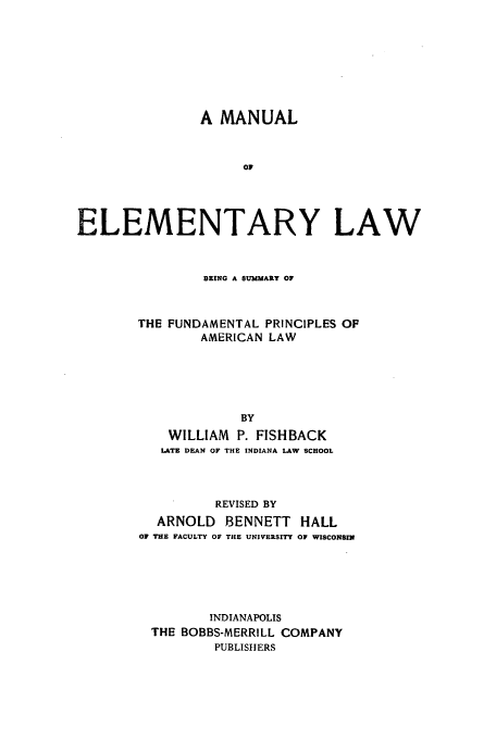 handle is hein.beal/manelem0001 and id is 1 raw text is: A MANUAL
OF
ELEMENTARY LAW

BEING A SUMMARY OF
THE FUNDAMENTAL PRINCIPLES OF
AMERICAN LAW
BY
WILLIAM P. FISHBACK
LATE DEAN OF THE INDIANA LAW SCHOOL

REVISED BY
ARNOLD BENNETT HALL
OF THE FACULTY OF THE UNIVERSITY OF WISCONSI
INDIANAPOLIS
THE BOBBS-MERRILL COMPANY
PUBLISHERS



