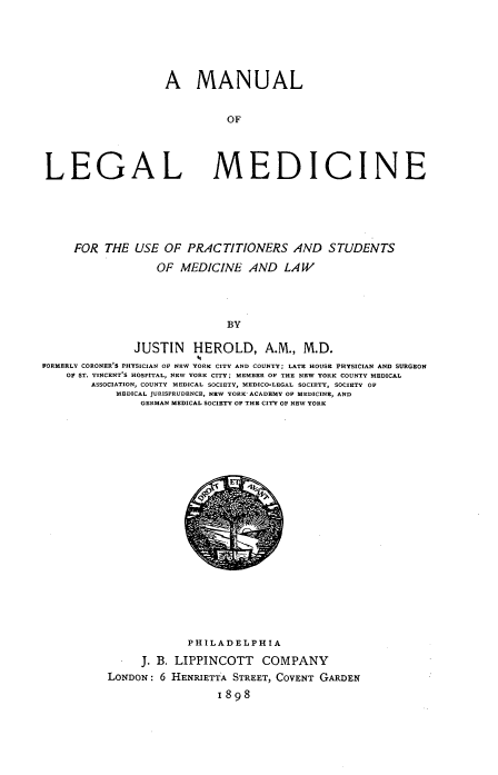 handle is hein.beal/manlglmedprt0001 and id is 1 raw text is: 






A MANUAL


          OF


LEGAL


MEDICINE


     FOR  THE  USE OF  PRACTITIONERS AND STUDENTS
                  OF  MEDICINE   AND  LAW




                             BY

               JUSTIN   HEROLD, A.M., M.D.
                        04
FORMERLY CORONER S PHYSICIAN OF NEW YORK CITY AND COUNTY; LATE HOUSE PHYSICIAN AND SURGEON
    OF ST. VINCENT'S HOSPITAL, NEW YORK CITY; MEMBER OF THE NEW YORK COUNTY MEDICAL
        ASSOCIATION, COUNTY MEDICAL SOCIETY, MEDICO-LEGAL SOCIETY, SOCIETY OF
            MEDICAL JURISPRUDENCE, NEW YORK- ACADEMY OF MEDICINE, AND
                GERMAN MEDICAL SOCIETY OF THE CITY OF NEW YORK


             PHILADELPHIA
     J. B. LIPPINCOTT   COMPANY
LONDON: 6 HENRIETTA STREET, COVENT GARDEN
                 1898


