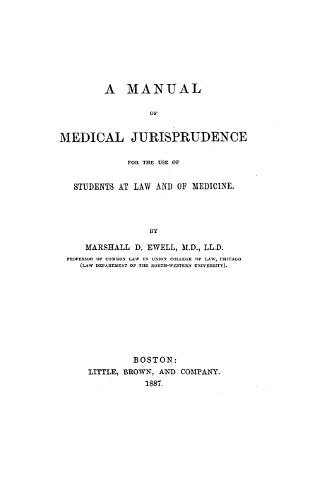 handle is hein.beal/manmed0001 and id is 1 raw text is: A MANUAL
OF
MEDICAL JURISPRUDENCE
FOR THE USE OF
STUDENTS AT LAW AND OF 'MEDICINE.
BY
MARSHALL D. EWELL, M.D., LL.D.
PROFESSOR OF COIMON LAW IN UNION COLLEGE OF LAW, CHICAGO
(LAW DEPARTMENT OF TIlE NORTH-WESTERN UNIVERSITY).

BOSTON:
LITTLE, BROWN, AND COMPANY.
1887.


