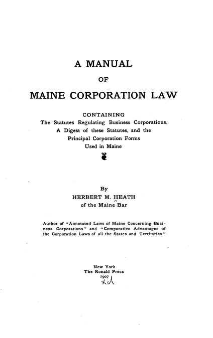 handle is hein.beal/manmelw0001 and id is 1 raw text is: 










              A MANUAL

                      OF


MAINE CORPORATION LAW


                 CONTAINING
   The Statutes Regulating Business Corporations,
         A Digest of these Statutes, and the
            Principal Corporation Forms
                  Used in Maine






                       By
              HERBERT M. HEATH
                           'I
                 of the Maine Bar


    Author of Annotated Laws of Maine Concerning Busi-
    ness Corporations and Comparative Advantages of
    the Corporation Laws of all the States and Territories





                     New York
                  The Ronald Press
                       1907


