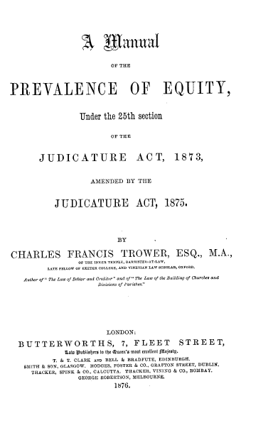 handle is hein.beal/manprveq0001 and id is 1 raw text is: OF THE
PREVALENCE OF EQUITY,

Under the 25th section
OF THE

JUDICATURE

ACT, 1873,

AMENDED BY THE
JUDICATURE ACT, 1875.
BY
CHARLES FRANCIS TROWER, ESQ., M.A.,
OF THE INNER TEMPLE, BARRISTER-AT-LAW,
LATE FELLOW OF EXETER COLLEGE, AND VINERIAN LAW SCHOLAR, OXFORD.
Author of The Law of Debtor and Creditor and of The Law of the Building of Churches and
Divisions of Parishes.
LONDON:
BUTTERWORTHS, 7, FLEET                            STREET,
lLaWt jublisber to the Queen'a most excellent fIajeotg.
T. & T. CLARK AND BELL & BRADFUTE, EDINBURGH.
SMITH & SON, GLASGOW. HODGES, FOSTER & CO., GRAFTON STREET, DUBLIN.
TRACKER, SPINK & CO., CALCUTTA. TRACKER, VINING & CO., BOMBAY.
GEORGE ROBERTSON, MELBOURNE.
1876.


