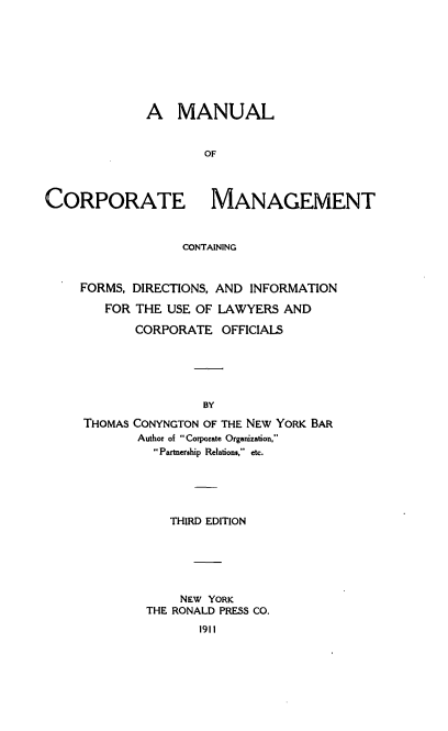 handle is hein.beal/maorpgt0001 and id is 1 raw text is: 








              A MANUAL


                     OF



CORPORATE MANAGEMENT



                  CONTAINING


FORMS, DIRECTIONS, AND INFORMATION

   FOR THE USE OF LAWYERS AND

       CORPORATE OFFICIALS





                BY
THOMAS CONYNGTON OF THE NEW YORK BAR
        Author of Corporate Organization,
          Partnership Relations, etc.


   THIRD EDITION






     NEW YORK
THE RONALD PRESS CO.
       1911


