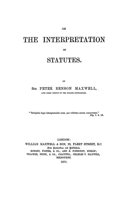 handle is hein.beal/mapetbe0001 and id is 1 raw text is: THE INTERPRETATION
OF
STATUTES,
BY
SIR PETER BENSON MAXWELL,.
LATE CHIEF JUSTICE OF THE STRAITS SETTLEENTS.
Benigniu s leges interpretandte sunt, quo voldntas eanrm conservetur.
Dig. 1. 3. is.
LONDON:
WILLIAM MAXWELL & SON, 29, FLEET STREET, E.C.
2ffi  oodcraesltj nnv vnbuszitrs.
HODGEq, FOSTER, & CO., AND E. PONSONBY, DUBLIN;
THACKER, SPINK, & CO., CALCUTTA; CHARLES F. MAXWELL,
MELBOURNE.
1875.


