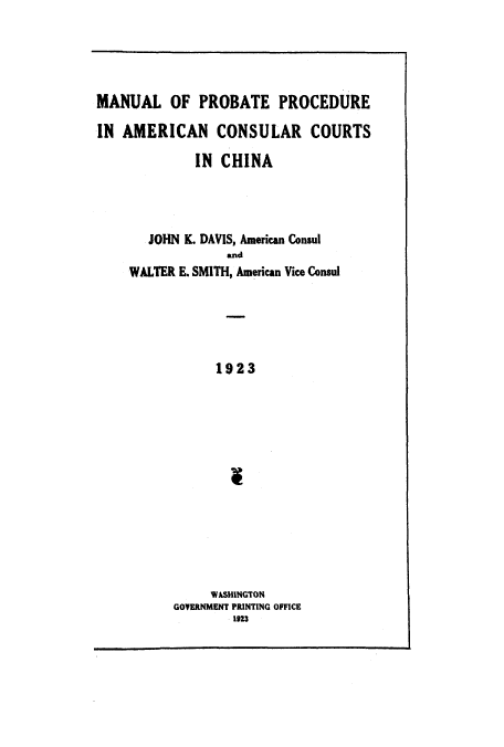 handle is hein.beal/maproam0001 and id is 1 raw text is: MANUAL OF PROBATE PROCEDURE
IN AMERICAN CONSULAR COURTS
IN CHINA
JOHN K. DAVIS, American Consul
and
WALTER E. SMITH, American Vice Consul
1923
WASHINGTON
GOVERNMENT PRINTING OFFICE
1923


