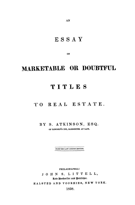 handle is hein.beal/markdou0001 and id is 1 raw text is: ESSAY
ON
MARKETABLE OR DOUBTFUL

TITLES

TO REAL

ESTATE.

BY S. ATKINSON, ESQ.
OF LINCOLN'S INN, BARRISTER AT LAW.
FROM THE LAST LONDON EDITION.
PHILADELPHIA:
J 0 H N S. L I T T E L L,
1AaST 3ooORsele, aNEW YubtfOR.
HALSTED AND VOORHIES, NEW YORK.

1838.


