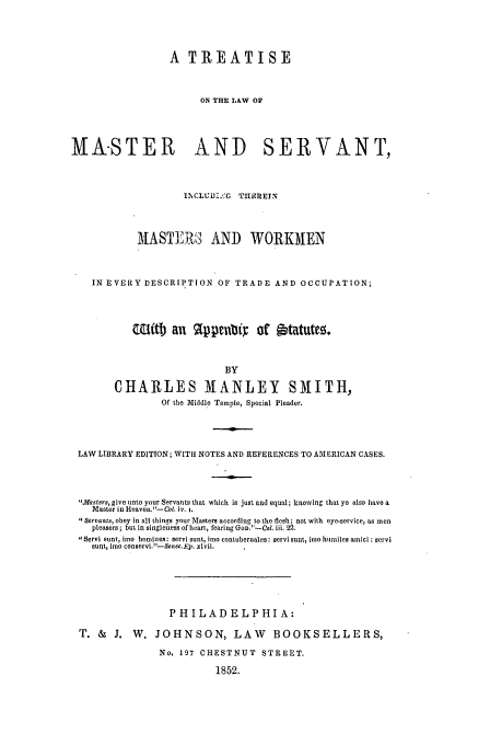handle is hein.beal/maserv0001 and id is 1 raw text is: A TREATISE
ON THE LAW OF
MASTER AND SERVANT,
I1CLUV1.%'G THEREIN
MASTEPJ3 AND WORKMEN
IN EVERY DESCRIPTION OF TRADE AND OCCUPATION;
WUitb an    91ppen&      of itatutez.
BY
CHARLES MANLEY SMITH,
Of the Middle Temple, Special Pleader.
LAW LIBRARY EDITION; WITH NOTES AND REFERENCES TO AMERICAN CASES.
.Masters, give unto your Servants that which is just and equal; knowing that ye also have a
Maste r in Heaven.-Col. iv. i.
Servants, obey in all things your Masters according to the flesh; not with eye-service, as men
pleasers; but in singleness of heart, fearing Gov.'-Col. iii. 22.
Servi sunt, imo homines: servi sunt, imo contubernales: servi sunt, loe humiles amii : servi
sunt, imo conservi.)-Scnec.Ep. xlvii.
PHILADELPHIA:
T. &   J. W. JOHNSON, LAW              BOOKSELLERS,
No. 197 CHESTNUT STREET.
1852.


