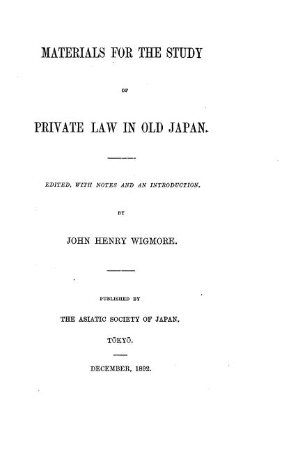 handle is hein.beal/mastpvloj0001 and id is 1 raw text is: 





MATERIALS FOR THE STUDY



                 OF




PRIVATE LAW IN OLD JAPAN.


EDITED, WITH NOTES AND AN INTRODUCTION,


              BY



    JOHN HENRY WIGMORE.


        PUBLISHED BY


THE ASIATIC SOCIETY OF JAPAN,


         TOKYO.


DECEMBER, 1892.


