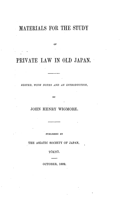handle is hein.beal/mastpvloj0003 and id is 1 raw text is: 







MATERIALS FOR THE STUDY



                 OF




PRIVATE LAW IN OLD JAPAN.


EDITED, WITH NOTES AND AN INTRODUCTION,


              BY



    JOHN HENRY WIGMORE.


        PUBLISHED BY


THE ASIATIC SOCIETY OF JAPAN,


         TOKYO.


OCTOBER, 1892.


