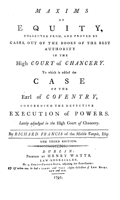 handle is hein.beal/maxiequ0001 and id is 1 raw text is: 

          MA XIM S

                  OF


   E     Q     U     I T        Y
      COLLECTED FROM, AND PROVED BY

 CASES, OUT OF THE BOOKS  OF THE BEST
             AUTHORITY
                IN THE

   High COURT of CHANCERY.

            To which is added the


         CA          SE
                OF THE

     Earl of  COVENTR Y,

     CONCERNING  THE DEFECTIVE

EXECUTION of POWERS.

    Lately adjudged in the High Court of Chancery.


By RICHARD  FRANCIS of the Middle Temp/c, Efq;

            THE THIRD EDITION.


            DUBL I N:
       PRINTED By 1 E N RY W A T T S,
            L AW-BO OKS EL LE R,
     No. 3, CRIsT-CHURcn-Lars, adjoining the Four-Courtes
1* Of wvhom may be had a vxaa  and WELL  Cihiftn Cvllign tf LAW  0oos,
               NSw and OLD.

                 I'I.


