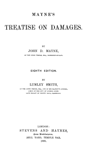 handle is hein.beal/mayisees0001 and id is 1 raw text is: MAYNE'S
TREATISE ON DAMAGES.
BY
JOHN D. MAYNE,
OF THE INNER TEMPLE, ERQ., DARRISTER-AT-LAW.
EIGHTH EDITION.
BY
LUMLEY SMITH,
OF THE INNER TEMPLE, ESQ., ONE OF HIS 31AJESTY S COUNSEL,
JUDGE OF THE CITY OF LONDON COURT,
LATE FELLOW OF TRINITY HALL, CAMBRIDGE.
LONDON:
STEVENS AND HAYNES,
BELL YARD, TEMPLE BAR,
1909,


