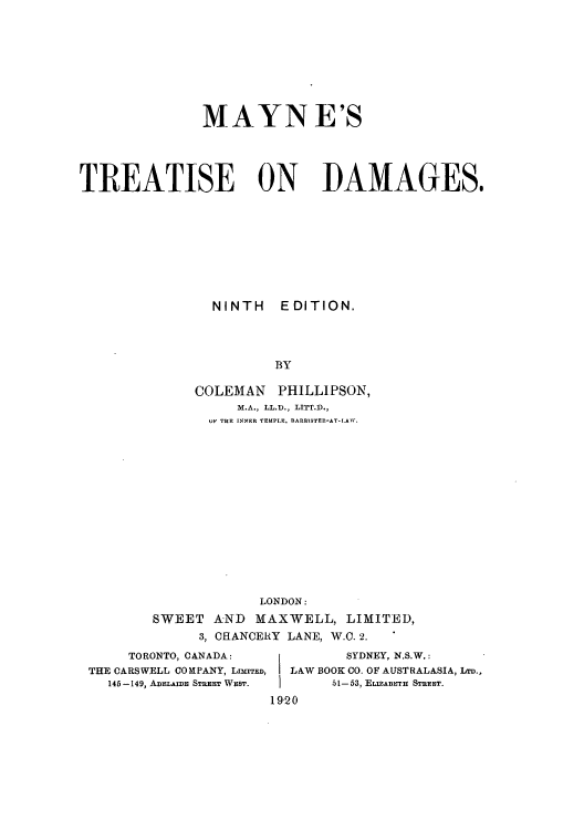 handle is hein.beal/maynetd0001 and id is 1 raw text is: MAYN E'S
TREATISE ON DAMAGES.
NINTH EDITION.
BY
COLEMAN PHILLIPSON,
M.A., LL.D., LITT.D.,
UF THE INNER TEMPLE, BARBISTER-AT-L.AW.

LONDON:
SWEET AND MAXWELL, LIMITED,
3, CHANCERY LANE, W.O. 2.

TORONTO, CANADA:
THE CARSWELL COMPANY, LIMITED,
146-149, ADELAIDE STREET WEST.

SYDNEY, N.S.W.:
LAW BOOK CO. OF AUSTRALASIA, LD.,
51-53, ELIZABETH STREET.
1920



