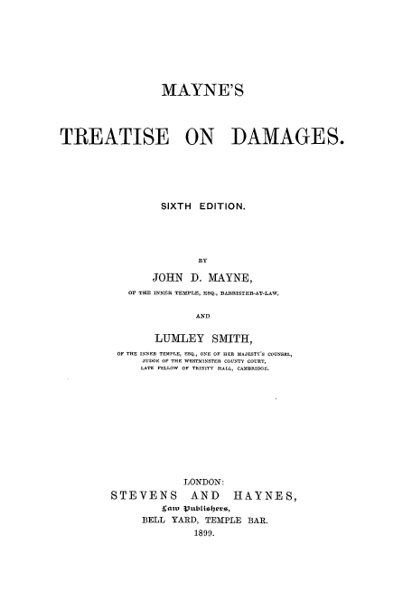 handle is hein.beal/maytda0001 and id is 1 raw text is: MAYNE'S
TREATISE ON DAMAGES.
SIXTH EDITION.
BY
JOHN D. MAYNE,
OF THE INNER TEMPLE, ESQ., BARRISTER-AT-LAW,
AND
LUMLEY SMITH,
OF THE INNER TEMPLE, ESQ., ONE OF HER MAJESTY'S COUNSEL,
JUDGE OF THE WESTMINSTER COUNTY COURT,
LATE FELLOW OF TRINITY HALL, CAMBRIDGE.
LONDON:
STEVENS AND HAYNES,
ratv Pubielers,
BELL YARD, TEMPLE BAR.
1899.


