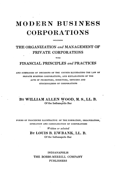 handle is hein.beal/mbciom0001 and id is 1 raw text is: 







MODERN BUSINESS


      CORPORATIONS

                    INCLUDING

THE  ORGANIZATION and MANAGEMENT OF

         PRIVATE   CORPORATIONS
                     WITH

  FINANCIAL   PRINCIPLES   and PRACTICES


AND SUMMARIES OF DECISIONS OF THE COURTS ELUCIDATING THE LAW OF
    PRIVATE BUSINESS CORPORATIONS, AND EXPLANATIONS OF THE
        ACTS OF PROMOTERS, DIRECTORS, OFFICERS AND
            STOCKHOLDERS OF CORPORATIONS





  BY WILLIAM ALLEN WOOD, M. S., LL. B.
               Of the Indianapolis Bar





FORMS OF PROCEDURE ILLUSTRATIVE OF THE FORMATION, ORGANIZATION,
       OPERATION AND CONSOLIDATION OF CORPORATIONS
                 Written or selected

       BY  LOUIS  B. EWBANK,   LL. B.
               Of the Indianapolis Bar




                 INDIANAPOLIS
         THE  BOBBS-MERRILL COMPANY
                  PUBLISHERS


