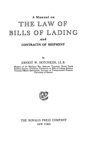 handle is hein.beal/mbiladcsh0001 and id is 1 raw text is: 



A Manual on


THflE


LAW


BILLS OF LADING
                     and

        CONTRACTS OF SHIPMENT



                      By
        ERNEST   W. HOTCHKISS,   LL.B.
   Member of the Michigan Bar; Assistant Treasurer, Grand Trunk
   Railway System; Chairman, Committee on Bills of Lading, Railway
   Treasury Officers Association; Lecturer on Transportation Finance,
                 University of Detroit














        THE  RONALD   PRESS  COMPANY
                   NEW YORK


OF


