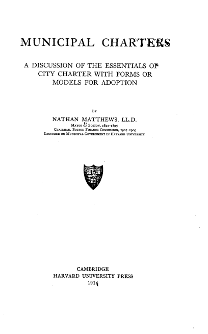 handle is hein.beal/mcade0001 and id is 1 raw text is: MUNICIPAL CHARTERS
A DISCUSSION OF THE ESSENTIALS OF
CITY CHARTER WITH FORMS OR
MODELS FOR ADOPTION
BY
NATHAN MATTHEWS, LL.D.
MAYOR OF BOSTON, I89-18Q3
CHATRMAN, BOSTON FINANCE COMMISSION, 1907-1909
LECTURER ON MUNICIPAL GOVERNMENT IN HARVARD UNIVERSITY

CAMBRIDGE
HARVARD UNIVERSITY PRESS
191A


