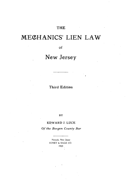 handle is hein.beal/mchlienj0001 and id is 1 raw text is: 







THE


MECHANICS' LIEN LAW


                 of


           New   Jersey


   Third Edition








        BY

  EDWARD  J. LUCE

Of the Bergen County Bar


Newark, New Jersey
SONEY & SAGE CO.
    1923


