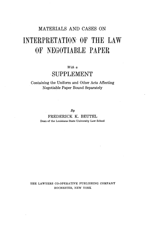 handle is hein.beal/mcintegpar0001 and id is 1 raw text is: 





MATERIALS AND CASES ON


INTERPRETATION OF THE LAW

     OF NEGOTIABLE PAPER


                   With a

            SUPPLEMENT

   Containing the Uniform and Other Acts Affecting
        Negotiable Paper Bound Separately




                    By
          FREDERICK K. BEUTEL
       Dean of the Louisiana State University Law School


THE LAWYERS CO-OPERATIVE PUBLISHING COMPANY
          ROCHESTER, NEW YORK


