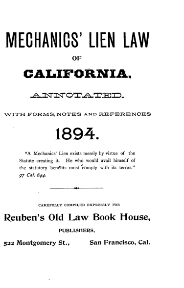 handle is hein.beal/mclnlwca0001 and id is 1 raw text is: 





MECHANICS' LIEN LAW

                  OF


     CALI1FORNIAN


WITH  FORMS,  NOTES  A-ND REFERENCES



              1894.

      A Mechanics' Lien exists merely by virtue of the
    Statute creating it. He who would avail himself of
    the statutory benefits must comply with its terms.
    97 Cal. 644




         CAREFULLY COMPILED EXPRESSLV VOR

Reuben's Old Law Book House,
               PUBLISHERS,


522 Montgomery St.,


San Francisco, Cal.


