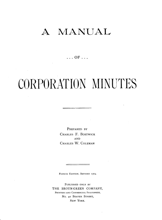 handle is hein.beal/mcorpmin0001 and id is 1 raw text is: 









A


MANUAL


CORPORATION MINUTES












                    PREPARED BY
                 CHARLES F. BOSTWICK
                       AND
                 CHARLES W. COLEMAN









                 FOURTH EDITION, REVISED 1904.


                   PUBLISHED ONLY BY
              THE BROUN-GREEN COMPANY,
              PRINTERS AND COMMERCIAL STATIONERS,
                  No. 40 BEAVER STREET,
                     NEW YORK.


