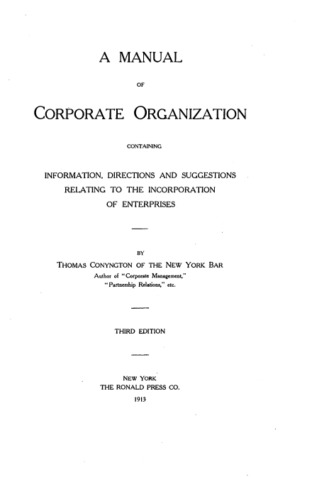 handle is hein.beal/mcporgz0001 and id is 1 raw text is: 






              A MANUAL


                     OF



CORPORATE ORGANIZATION



                   CONTAINING



  INFORMATION, DIRECTIONS AND SUGGESTIONS

      RELATING TO THE INCORPORATION

               OF ENTERPRISES






                     BY

     THOMAS CONYNGTON OF THE NEW YORK BAR
            Author of Corporate Management,
               Partnership Relations, etc.


   THIRD EDITION






     NEW YORK
THE RONALD PRESS CO.
       1913


