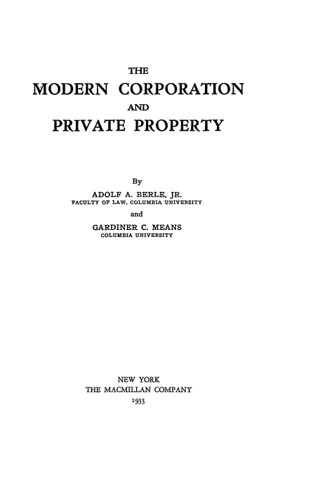 handle is hein.beal/mcpp0001 and id is 1 raw text is: THE
MODERN CORPORATION
AND
PRIVATE PROPERTY
By
ADOLF A. BERLE, JR.
PACULTY OF LAW, COLUMBIA 'UNIVERSITY
and
GARDINER C. MEANS
COLUMBIA UNIVERSITY
NEW YORK
THE MACMILLAN COMPANY
'933


