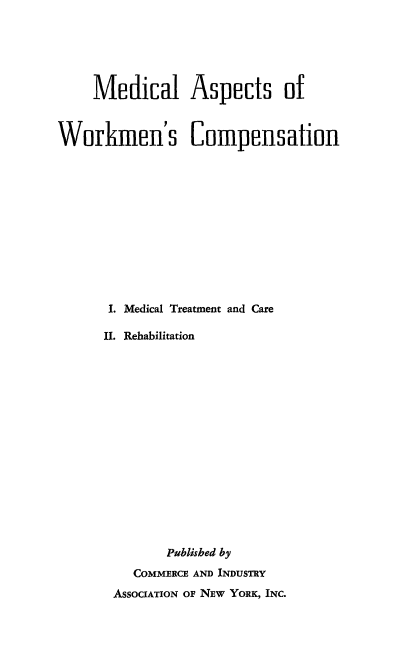 handle is hein.beal/mdaspwork0001 and id is 1 raw text is: 






     Medical Aspects of



Workimen's Compensation












      I. Medical Treatment and Care

      II. Rehabilitation
















              Published by
          COMMERCE AND INDUSTRY
       ASSOCIATION OF NEw YORK, INC.


