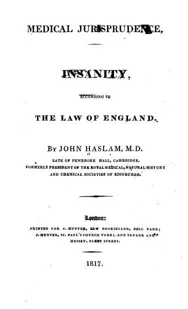 handle is hein.beal/mdcljpr0001 and id is 1 raw text is: 




MEDICAL JURMPRUD]IE.












                IMMft-ING TO



   THE LAW OF ENGLAND..





      By JOHN HASLAM, M.D.
                  iI    I
        LATE OF PEMBROKE HALL, CAMBRIDGE.
FORMERLY PRESIDENT OF THE ROYAL MEb)LCAL9 NTU'RAL HISTORY
       AND CHEMICAL SOCIETIES OF EDINBURGH#







                 ionbon:

 PRINTED FOIL C. HUNTE&,  AW BOOKSELLER% BELL YARD;
   J. HUNTER, ST. PAUL'S CHURCH YARD;,AND TAYLOR ANIl
             HESSEY, FLAflT STREET.


1817.


