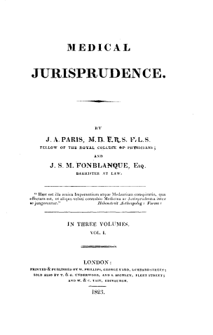 handle is hein.beal/mdcljspde0001 and id is 1 raw text is: 










             MEDICAL





 JURISPRUDENCE.











                       BY


      J. A. PARIS,  M.1U.   .1tS.  VL.S.
    FELLOW OF THE ROYAL COLLEGE Or' PHYBICIANS;

                      AND

       J. S. M. FONBLANQUE, EsQ.
                BARRISTER AT LAW.




   H.ec est illa nmica Imperantium atque Medenitium conspiratio, qua
effectun est, ut aliquo veluti connubio Medicina a' Juris prudetita riter
se jungerentur.        Ilebensreit Arthropolog : Forens :


IN THREE   VOLUMES.

        VOL. 1.


                   LONDON:
PRINTED& PUBLISHED BY W. PHILLIPS, GEORGEY I D, LOMBARD STREET;
SOLD ALSO BY T. & G. UNDERWOOD, AND S. HIGHLEY, FLEET STREET;
             AND W. & C. TAIT, EDINBURGH.


                     1823.


