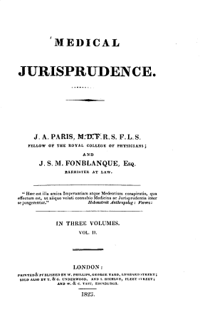 handle is hein.beal/mdcljspde0002 and id is 1 raw text is: 







           MEDICAL





JURISPRUDENCE.













     J. A. PARIS,   M.-DT.   R. S. F. L. S.
   FELLOW OF THE ROYAL COLLEGE OF PHYSICIANS;

                      AND

       J. S. M. FONBLANQUE, EsQ.
                BARRISTER AT LAW.



  Hime est illa amica Imperantiam atque Medentium conspiratio, qua
effectum est, ut aliquo veluti connubio Medicina ac Jurisprudentia inter
sejungerentur.         Hebenstreit Anthropolog: Forers:



             IN THREE   VOLUMES.

                    VOL. II.






                    LONDON:
PRINTED& PUBLISHEDBY W. PRILLIPS,GEORGE YARD, LOMBDARD STREET;
SOLD ALSO BYT. &G. UNDERWOOD, AND S. IGHLEY, FLEET STREET;
             AND W. & C. TAIT, EDINBURGH.

                     1823.


