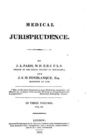 handle is hein.beal/mdcljspde0003 and id is 1 raw text is: 










             MEDICAL ,





 JURISPRUTENCE.










                       BY

      J. A. PARIS,  M.D.   F.R.S.  F.L.S.
    FELLOW OF THE ROYAL COLLEGE OF PHYSICIANS

                      AND

       J. S. M. FONBLANQUE, Esq.
                BARRISTER AT LAW.



   Hme est illa amica Imperantium atque Medentium conspiratio, lua
effectum est, ut aliquo velati connubio Medicina ac Jurisprudentia inter
se jungerentur.        Hebenstreit Anthropolog: Forens;



             IN THREE   VOLUMES.

                    VOL. Ill.





                    LONDON:
PRINTED &PUBLISHED BY W. PHILLIPS, GEORGE YARD, LOMBARD STREET;
SOLD ALSO BY T. & G. UNDERWOOD, AND S. HIGHLEY, FLEET STREEY;
             AND W. & C. TAIT, EDINBURGH.

                      1823.


