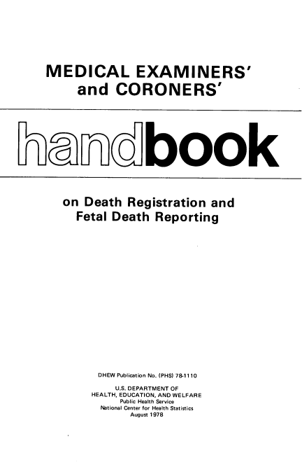 handle is hein.beal/mdexmns0001 and id is 1 raw text is: 










MEDICAL EXAMINERS'


     and   CORONERS'


Lanovbook


on Death  Registration and

  Fetal Death Reporting
























      DHEW Publication No. (PHS) 78-1110

        U.S. DEPARTMENT OF
    HEALTH, EDUCATION, AND WELFARE
         Public Health Service
      National Center for Health Statistics
           August 1978


