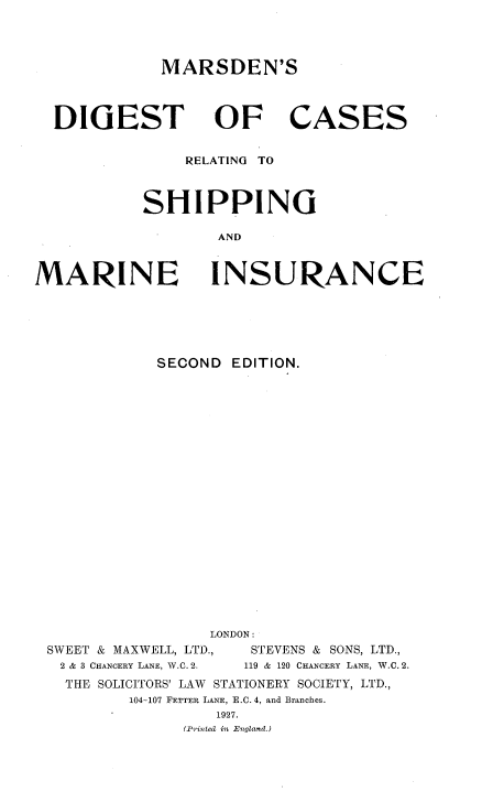 handle is hein.beal/mdgcrsmi0001 and id is 1 raw text is: 



MARSDEN'S


DIGEST


OF CASES


    RELATING TO



SHIPPING

        AND


MARINE


INSURANCE


           SECOND  EDITION.




















                 LONDON:
SWEET & MAXWELL, LTD., STEVENS & SONS, LTD.,
2 & 3 CHANCERY LANE, W.C. 2.       119 & 120 CHANCERY LANE, W.C. 2.
  THE SOLICITORS' LAW         STATIONERY SOCIETY, LTD.,
        104-107 FETTER LANE, E.C. 4, and Branches.
                 1927.
              (P'inted in .England.)


