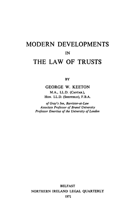 handle is hein.beal/mdlotst0001 and id is 1 raw text is: MODERN DEVELOPMENTS
IN
THE LAW OF TRUSTS
BY
GEORGE W. KEETON
M.A., LL.D. (CANTAB.),
HON. LL.D. (SHEFFIELD), F.B.A.
of Gray's Inn, Barrister-at-Law
Associate Professor of Brunel University
Professor Emeritus of the University of London
BELFAST
NORTHERN IRELAND LEGAL QUARTERLY
1971


