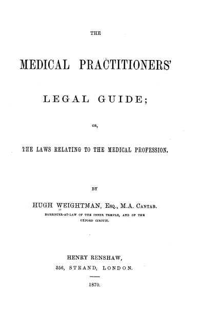 handle is hein.beal/mdlpnrs0001 and id is 1 raw text is: 




THE


MEDICAL PRACTITIONERS'





      LEGAL GUIDE;




                   OR,



 THfE LAWS RELATING TO THE MEDICAL PROFESSION.






                   BY


   ilUGH WEIGHITMAN,  Esq., M.A. CANTAB.
      BARRISTER-AT-LAW OF THE INNER TEMPLE, AND OF THE
                OXFORD CIRCUIT.






            HENRY RENSHAW,

         356, STRAND, LONDON.


                  1870.


