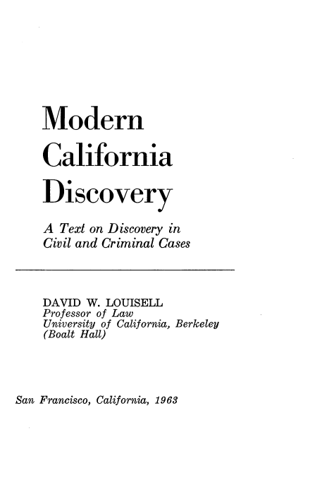 handle is hein.beal/mdncfnady0001 and id is 1 raw text is: 







Modern

California

Discovery

A Text on Discovery in
Civil and Criminal Cases



DAVID W. LOUISELL
Professor of Law
University of California, Berkeley
(Boalt Hall)


San Francisco, California, 1963


