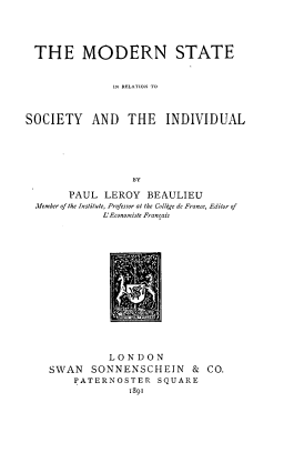 handle is hein.beal/mdnrel0001 and id is 1 raw text is: 





THE MODERN STATE


               IN RELATION TO



SOCIETY AND THE INDIVIDUAL






                  BY

       PAUL  LEROY  BEAULIEU
  Member of the Institute, Professor at the Colltge de France, Editor of
             L'Economiste Francais


          LONDON
SWAN   SONNENSCHEIN & CO.
    PATERNOSTER   SQUARE
             1891



