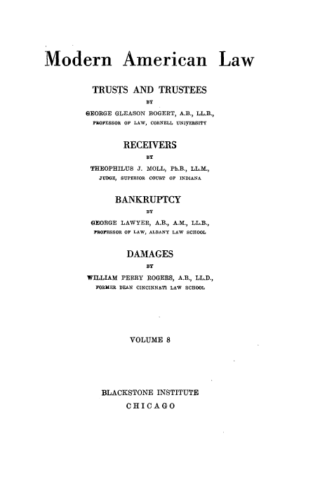 handle is hein.beal/mdrnaml0008 and id is 1 raw text is: Modern American Law
TRUSTS AND TRUSTEES
BY
GEORGE GLEASON BOGERT, A.B., LL.B.,
PROFESSOR OF LAW, CORNELL UNIyERSITY

RECEIVERS
BY
THEOPHILUS J. MOLL, Ph.B., LL.M.,
JUDGE, SUPERIOR COURT OF INDIANA
BANKRUPTCY
BY
GEORGE LAWYER, A.B., A.M., LL.B.,
PROFESSOR OF LAW, ALBANY LAW SCHOOL
DAMAGES
BY
WILLIAM PERRY ROGERS, A.B., LL.D.,
FORMER DEAN CINCINNATI LAW SCHOOL

VOLUME 8
BLACKSTONE INSTITUTE
CHICAGO


