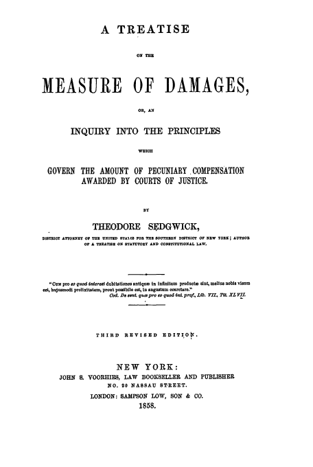 handle is hein.beal/meadam0001 and id is 1 raw text is: A TREATISE
ON THE
MEASURE OF DAMAGES,
OR, AN
INQUIRY INTO THE PRINCIPLES
WHICH
GOVERN    THE AMOUNT OF PECUNIARY COMPENSATION
AWARDED BY COURTS OF JUSTICE.
BY
THEODORE SEDGWICK,
DISTRICT ATTORNEY OF THE UNITED STALES FOR THE SOUTHERN DISTRICT OF NEW TOn; AUTIHOR
OF A TREATISE ON STATUTORY AND CONSTITUTIONAL LAW.
Cum pro co quo i4tera dubitationes antiqum in infinitum productm slnt, melius nobis visum
est, hujusmodi prolixitatem, prout possibile est, in angustum coaretare.
Cod, De sent. quco pro eo quod. int. pro!, Lib. VI.,. .U. XLV l.
THIRD REVISED EDITIOn.
NEW YORK:
JOHN S. VOORHIES, LAW BOOKSELLER AND PUBLISHER
NO. 20 NASSAU ST.REET.
LONDON: SAMPSON LOW, SON & CO.
1858.



