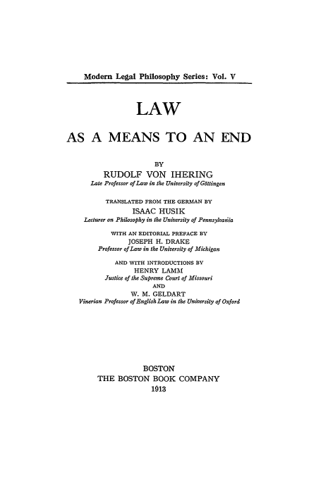 handle is hein.beal/meanend0001 and id is 1 raw text is: Modem Legal Philosophy Series: Vol. V
LAW
AS A MEANS TO AN END
BY
RUDOLF VON IHERING
Late Professor of Law in the University of G6ttingen
TRANSLATED FROM THE GERMAN BY
ISAAC HUSIK
Lecturer on Philosophy in the University of Pennsyvadia
VITH AN EDITORIAL PREFACE BY
JOSEPH H. DRAKE
Professor of Law in the University of Michigan
AND WITH INTRODUCTIONS BY
HENRY LAMM
Justice of the Supreme Court of Missouri
AND
W. M. GELDART
Vinerian Professor of English Law in the University of Oxford
BOSTON
THE BOSTON BOOK COMPANY
1013



