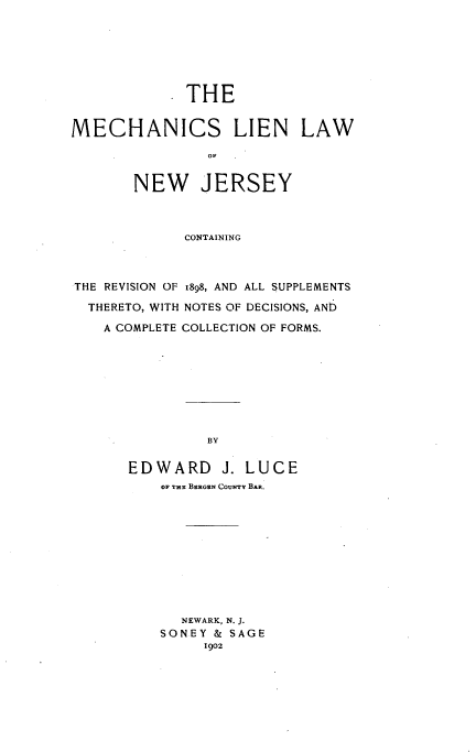 handle is hein.beal/mechliwnj0001 and id is 1 raw text is: 







            . THE


MECHANICS LIEN LAW

                OF


       NEW JERSEY



             CONTAINING



THE REVISION OF 1898, AND ALL SUPPLEMENTS

  THERETO, WITH NOTES OF DECISIONS, AND

    A COMPLETE COLLECTION OF FORMS.









                BY

       EDWARD J. LUCE
          OF THE BERGEN CouNTy BAR.


  NEWARK, N. J.
SONEY & SAGE
     1902


