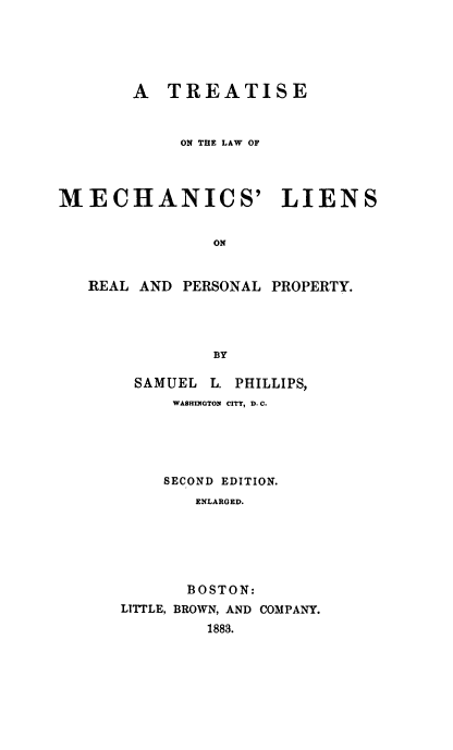 handle is hein.beal/mechlnsrpp0001 and id is 1 raw text is: 






       A TREATISE



            ON THE LAW OF




MECHANICS' LIENS


               ON


   REAL AND PERSONAL PROPERTY.




               BY


SAMUEL   L. PHILLIPS,
     WASHINGTON CITY, D. C.





     SECOND EDITION.
       ENLARGED.






       BOSTON:
LITTLE, BROWN, AND COMPANY.
         1883.


